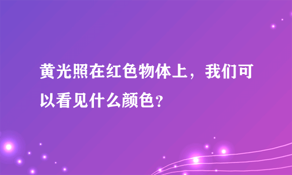 黄光照在红色物体上，我们可以看见什么颜色？