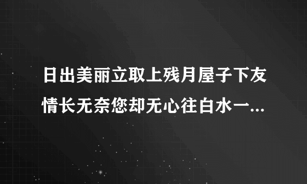 日出美丽立取上残月屋子下友情长无奈您却无心往白水一勺表衷肠春雨绵绵别三笑但已人去走下场嫦娥无女不寻