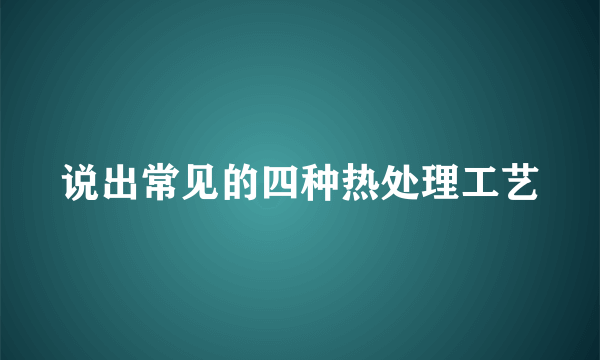 说出常见的四种热处理工艺