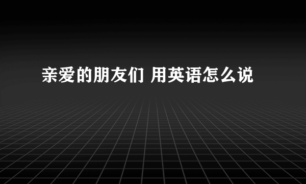 亲爱的朋友们 用英语怎么说