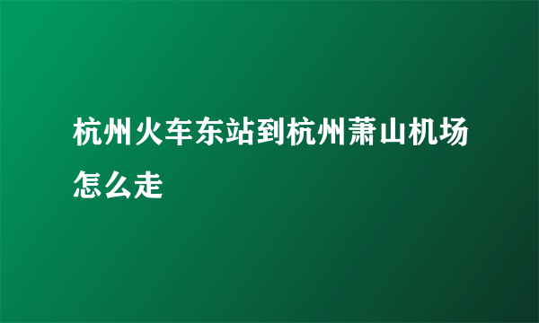 杭州火车东站到杭州萧山机场怎么走