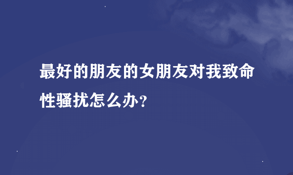 最好的朋友的女朋友对我致命性骚扰怎么办？