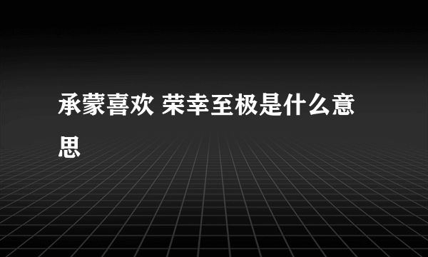 承蒙喜欢 荣幸至极是什么意思