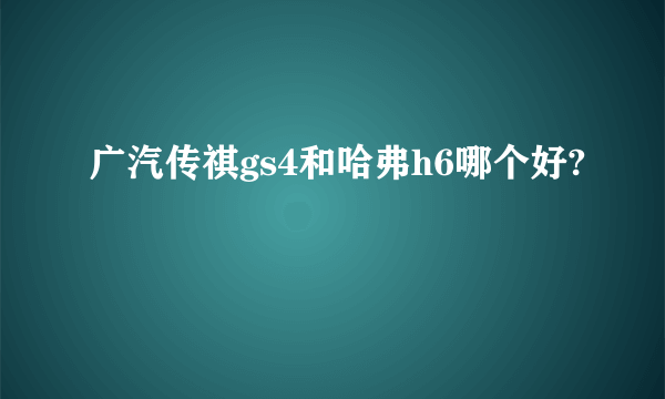 广汽传祺gs4和哈弗h6哪个好?