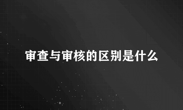 审查与审核的区别是什么