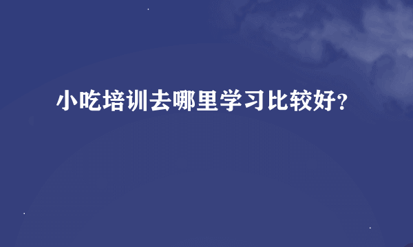 小吃培训去哪里学习比较好？