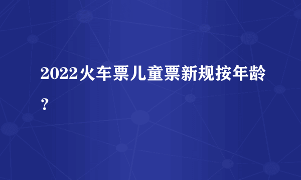 2022火车票儿童票新规按年龄？