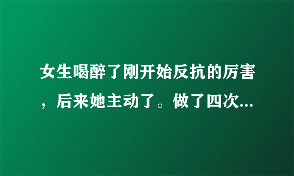 女生喝醉了刚开始反抗的厉害，后来她主动了。做了四次，会不会怀孕啊。她怎么不反抗了