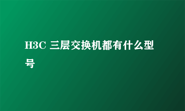 H3C 三层交换机都有什么型号