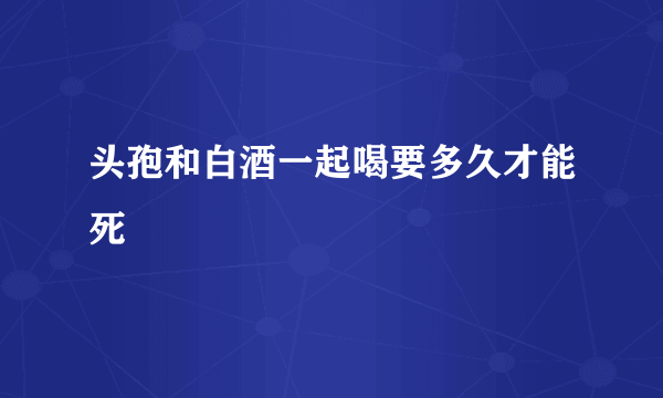 头孢和白酒一起喝要多久才能死