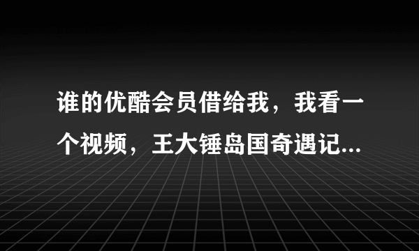 谁的优酷会员借给我，我看一个视频，王大锤岛国奇遇记，谢谢！