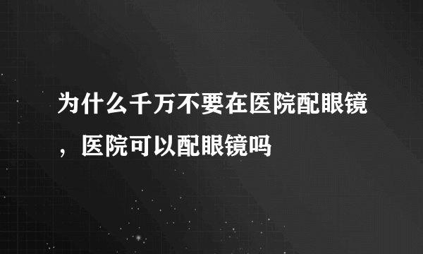 为什么千万不要在医院配眼镜，医院可以配眼镜吗