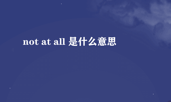 not at all 是什么意思