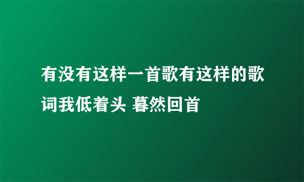 有没有这样一首歌有这样的歌词我低着头 暮然回首