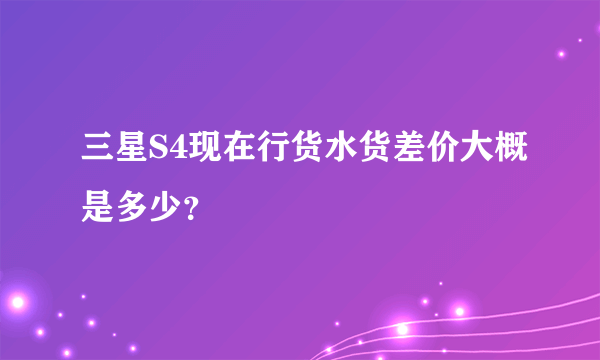 三星S4现在行货水货差价大概是多少？