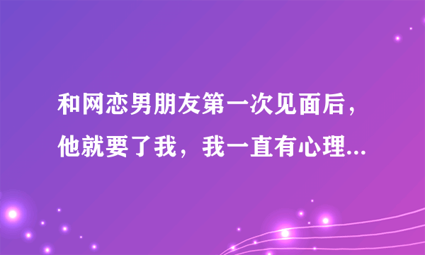 和网恋男朋友第一次见面后，他就要了我，我一直有心理阴影怎么办？怀疑他对我的感情，？怎么办？