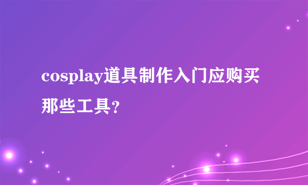 cosplay道具制作入门应购买那些工具？