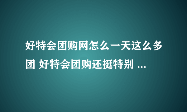 好特会团购网怎么一天这么多团 好特会团购还挺特别 团购都是限时抢购吗