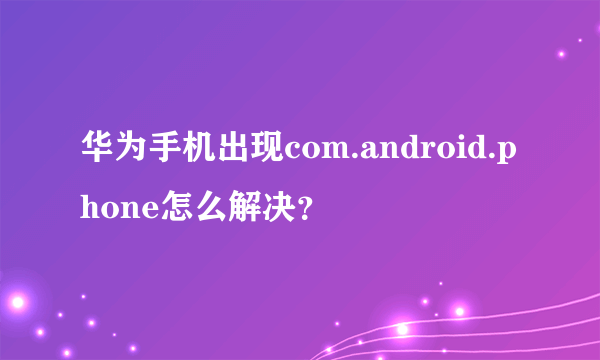 华为手机出现com.android.phone怎么解决？