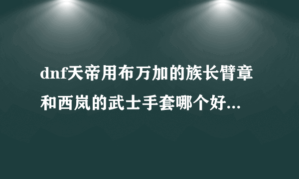 dnf天帝用布万加的族长臂章和西岚的武士手套哪个好?求大神指点。