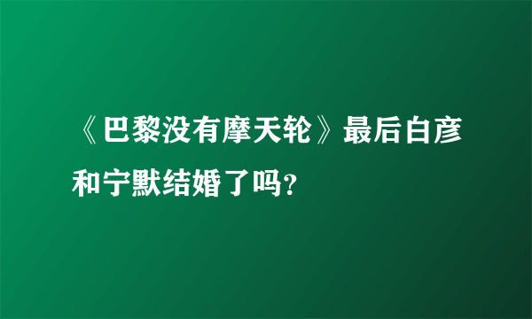 《巴黎没有摩天轮》最后白彦和宁默结婚了吗？