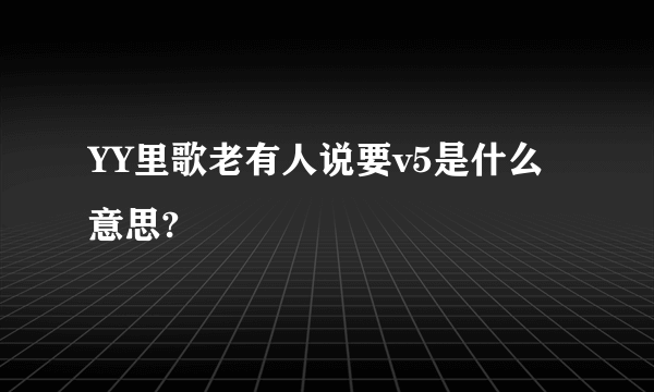 YY里歌老有人说要v5是什么意思?