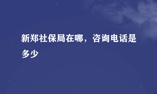 新郑社保局在哪，咨询电话是多少