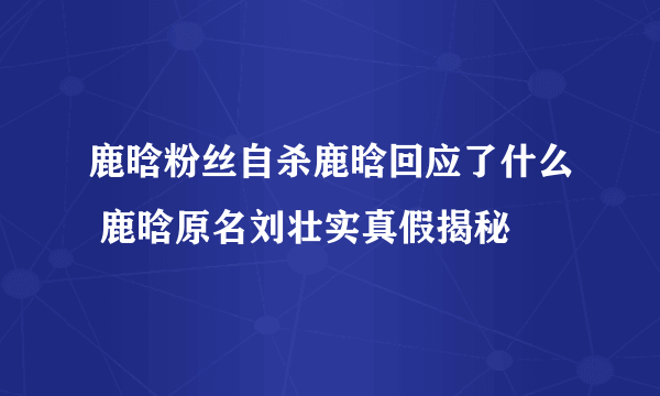 鹿晗粉丝自杀鹿晗回应了什么 鹿晗原名刘壮实真假揭秘