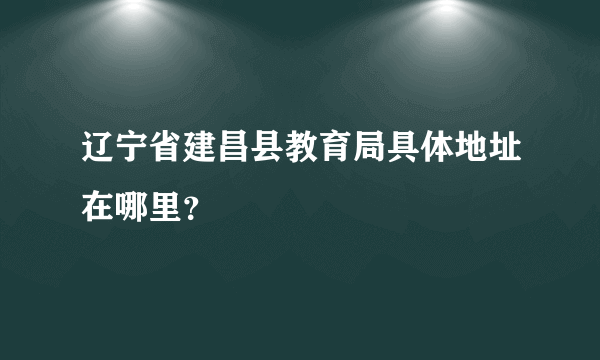 辽宁省建昌县教育局具体地址在哪里？