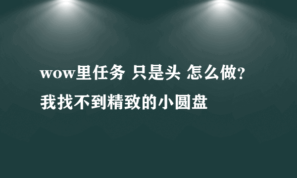 wow里任务 只是头 怎么做？我找不到精致的小圆盘