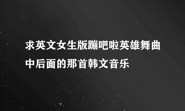 求英文女生版蹦吧啦英雄舞曲中后面的那首韩文音乐