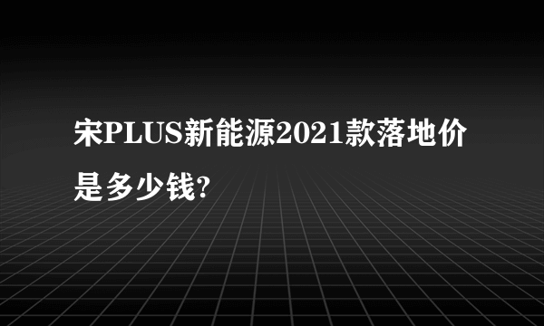 宋PLUS新能源2021款落地价是多少钱?