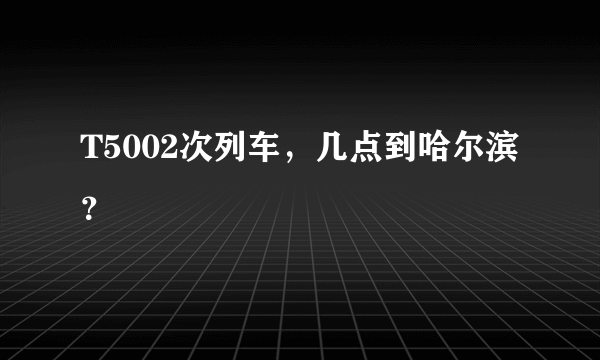 T5002次列车，几点到哈尔滨？