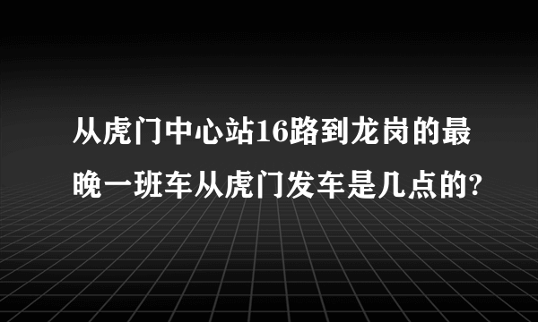 从虎门中心站16路到龙岗的最晚一班车从虎门发车是几点的?