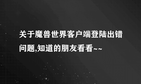 关于魔兽世界客户端登陆出错问题,知道的朋友看看~~