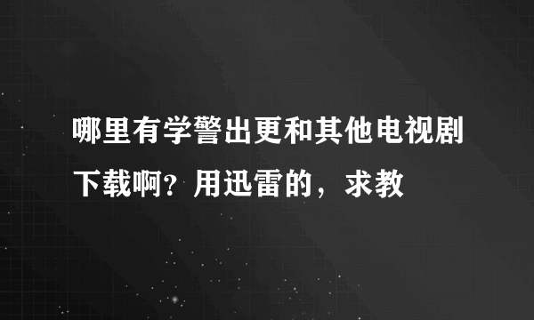 哪里有学警出更和其他电视剧下载啊？用迅雷的，求教