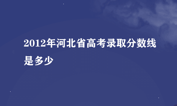 2012年河北省高考录取分数线是多少