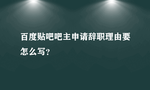 百度贴吧吧主申请辞职理由要怎么写？