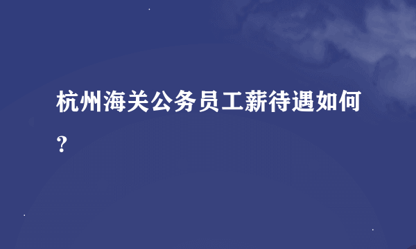 杭州海关公务员工薪待遇如何？