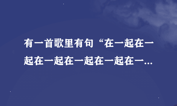 有一首歌里有句“在一起在一起在一起在一起在一起在一起”是什么歌？