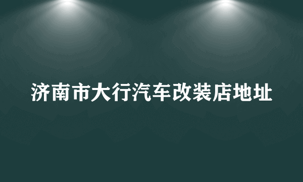 济南市大行汽车改装店地址