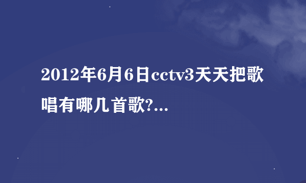 2012年6月6日cctv3天天把歌唱有哪几首歌?歌手分别是谁？