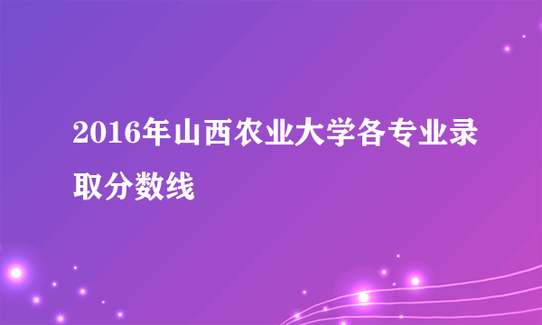 2016年山西农业大学各专业录取分数线