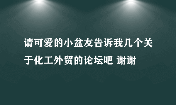 请可爱的小盆友告诉我几个关于化工外贸的论坛吧 谢谢