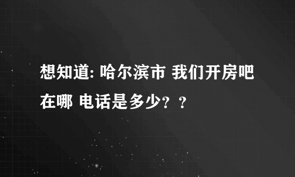 想知道: 哈尔滨市 我们开房吧 在哪 电话是多少？？