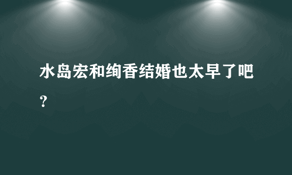 水岛宏和绚香结婚也太早了吧？