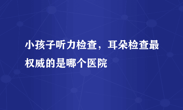 小孩子听力检查，耳朵检查最权威的是哪个医院