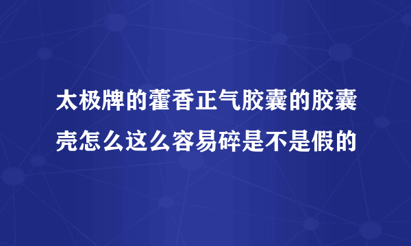 太极牌的藿香正气胶囊的胶囊壳怎么这么容易碎是不是假的