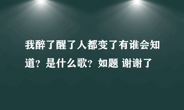 我醉了醒了人都变了有谁会知道？是什么歌？如题 谢谢了