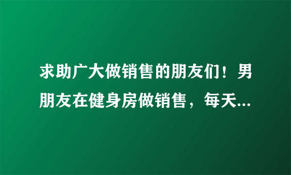 求助广大做销售的朋友们！男朋友在健身房做销售，每天忙到一通电话都打不了，也没空给我发消息